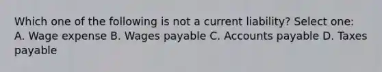 Which one of the following is not a current liability? Select one: A. Wage expense B. Wages payable C. Accounts payable D. Taxes payable