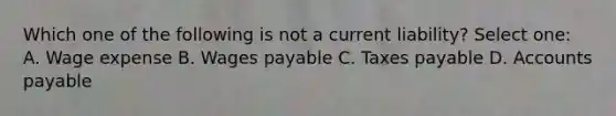 Which one of the following is not a current liability? Select one: A. Wage expense B. Wages payable C. Taxes payable D. Accounts payable