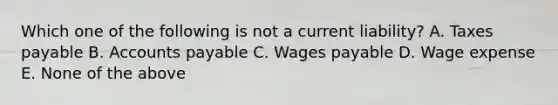 Which one of the following is not a current liability? A. Taxes payable B. <a href='https://www.questionai.com/knowledge/kWc3IVgYEK-accounts-payable' class='anchor-knowledge'>accounts payable</a> C. Wages payable D. Wage expense E. None of the above