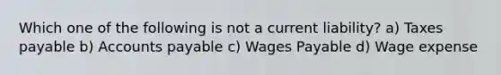 Which one of the following is not a current liability? a) Taxes payable b) Accounts payable c) Wages Payable d) Wage expense