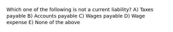 Which one of the following is not a current liability? A) Taxes payable B) Accounts payable C) Wages payable D) Wage expense E) None of the above