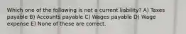 Which one of the following is not a current liability? A) Taxes payable B) Accounts payable C) Wages payable D) Wage expense E) None of these are correct.