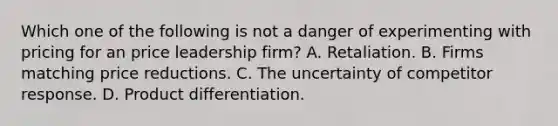 Which one of the following is not a danger of experimenting with pricing for an price leadership firm? A. Retaliation. B. Firms matching price reductions. C. The uncertainty of competitor response. D. Product differentiation.