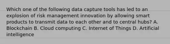 Which one of the following data capture tools has led to an explosion of risk management innovation by allowing smart products to transmit data to each other and to central hubs? A. Blockchain B. Cloud computing C. Internet of Things D. Artificial intelligence