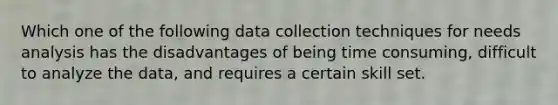 Which one of the following data collection techniques for needs analysis has the disadvantages of being time consuming, difficult to analyze the data, and requires a certain skill set.