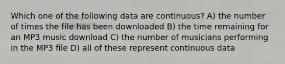 Which one of the following data are continuous? A) the number of times the file has been downloaded B) the time remaining for an MP3 music download C) the number of musicians performing in the MP3 file D) all of these represent continuous data