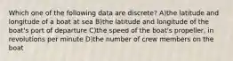 Which one of the following data are discrete? A)the latitude and longitude of a boat at sea B)the latitude and longitude of the boat's port of departure C)the speed of the boat's propeller, in revolutions per minute D)the number of crew members on the boat