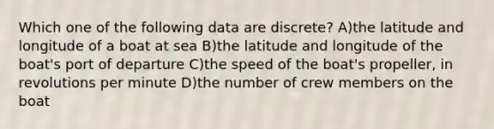 Which one of the following data are discrete? A)the latitude and longitude of a boat at sea B)the latitude and longitude of the boat's port of departure C)the speed of the boat's propeller, in revolutions per minute D)the number of crew members on the boat