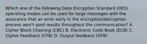 Which one of the following Data Encryption Standard (DES) operating modes can be used for large messages with the assurance that an error early in the encryption/decryption process won't spoil results throughout the communication? A. Cipher Block Chaining (CBC) B. Electronic Code Book (ECB) C. Cipher Feedback (CFB) D. Output feedback (OFB)