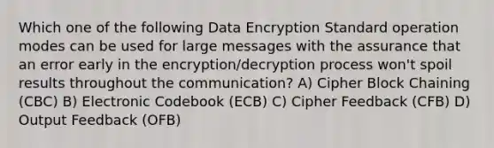 Which one of the following Data Encryption Standard operation modes can be used for large messages with the assurance that an error early in the encryption/decryption process won't spoil results throughout the communication? A) Cipher Block Chaining (CBC) B) Electronic Codebook (ECB) C) Cipher Feedback (CFB) D) Output Feedback (OFB)