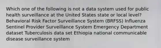 Which one of the following is not a data system used for public health surveillance at the United States state or local level? Behavioral Risk Factor Surveillance System (BRFSS) Influenza Sentinel Provider Surveillance System Emergency Department dataset Tuberculosis data set Ethiopia national communicable disease surveillance system