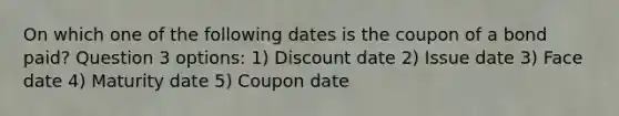 On which one of the following dates is the coupon of a bond paid? Question 3 options: 1) Discount date 2) Issue date 3) Face date 4) Maturity date 5) Coupon date