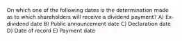 On which one of the following dates is the determination made as to which shareholders will receive a dividend payment? A) Ex-dividend date B) Public announcement date C) Declaration date D) Date of record E) Payment date