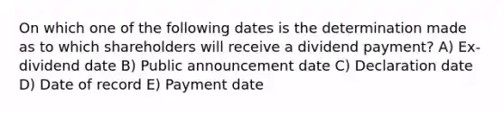 On which one of the following dates is the determination made as to which shareholders will receive a dividend payment? A) Ex-dividend date B) Public announcement date C) Declaration date D) Date of record E) Payment date