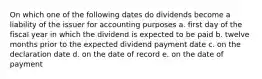 On which one of the following dates do dividends become a liability of the issuer for accounting purposes a. first day of the fiscal year in which the dividend is expected to be paid b. twelve months prior to the expected dividend payment date c. on the declaration date d. on the date of record e. on the date of payment