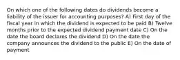 On which one of the following dates do dividends become a liability of the issuer for accounting purposes? A) First day of the fiscal year in which the dividend is expected to be paid B) Twelve months prior to the expected dividend payment date C) On the date the board declares the dividend D) On the date the company announces the dividend to the public E) On the date of payment