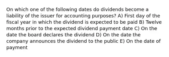 On which one of the following dates do dividends become a liability of the issuer for accounting purposes? A) First day of the fiscal year in which the dividend is expected to be paid B) Twelve months prior to the expected dividend payment date C) On the date the board declares the dividend D) On the date the company announces the dividend to the public E) On the date of payment