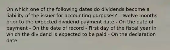 On which one of the following dates do dividends become a liability of the issuer for accounting purposes? - Twelve months prior to the expected dividend payment date - On the date of payment - On the date of record - First day of the fiscal year in which the dividend is expected to be paid - On the declaration date