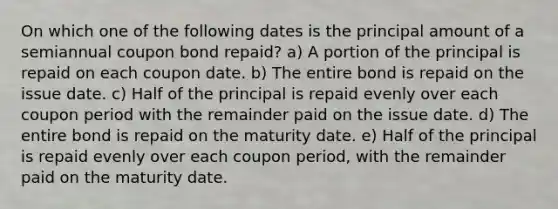 On which one of the following dates is the principal amount of a semiannual coupon bond repaid? a) A portion of the principal is repaid on each coupon date. b) The entire bond is repaid on the issue date. c) Half of the principal is repaid evenly over each coupon period with the remainder paid on the issue date. d) The entire bond is repaid on the maturity date. e) Half of the principal is repaid evenly over each coupon period, with the remainder paid on the maturity date.