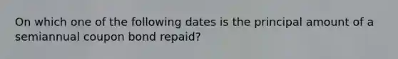 On which one of the following dates is the principal amount of a semiannual coupon bond repaid?