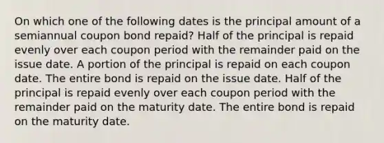 On which one of the following dates is the principal amount of a semiannual coupon bond repaid? Half of the principal is repaid evenly over each coupon period with the remainder paid on the issue date. A portion of the principal is repaid on each coupon date. The entire bond is repaid on the issue date. Half of the principal is repaid evenly over each coupon period with the remainder paid on the maturity date. The entire bond is repaid on the maturity date.