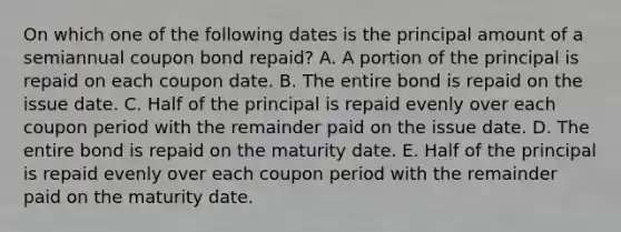 On which one of the following dates is the principal amount of a semiannual coupon bond repaid? A. A portion of the principal is repaid on each coupon date. B. The entire bond is repaid on the issue date. C. Half of the principal is repaid evenly over each coupon period with the remainder paid on the issue date. D. The entire bond is repaid on the maturity date. E. Half of the principal is repaid evenly over each coupon period with the remainder paid on the maturity date.