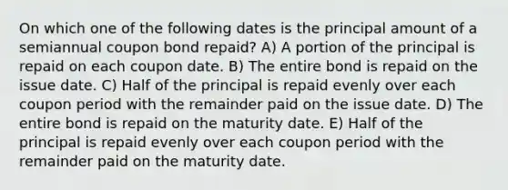 On which one of the following dates is the principal amount of a semiannual coupon bond repaid? A) A portion of the principal is repaid on each coupon date. B) The entire bond is repaid on the issue date. C) Half of the principal is repaid evenly over each coupon period with the remainder paid on the issue date. D) The entire bond is repaid on the maturity date. E) Half of the principal is repaid evenly over each coupon period with the remainder paid on the maturity date.