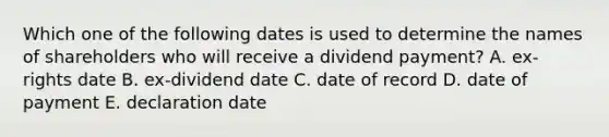 Which one of the following dates is used to determine the names of shareholders who will receive a dividend payment? A. ex-rights date B. ex-dividend date C. date of record D. date of payment E. declaration date