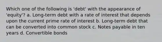 Which one of the following is 'debt' with the appearance of 'equity'? a. Long-term debt with a rate of interest that depends upon the current prime rate of interest b. Long-term debt that can be converted into common stock c. <a href='https://www.questionai.com/knowledge/kFEYigYd5S-notes-payable' class='anchor-knowledge'>notes payable</a> in ten years d. Convertible bonds