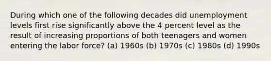 During which one of the following decades did unemployment levels first rise significantly above the 4 percent level as the result of increasing proportions of both teenagers and women entering the labor force? (a) 1960s (b) 1970s (c) 1980s (d) 1990s