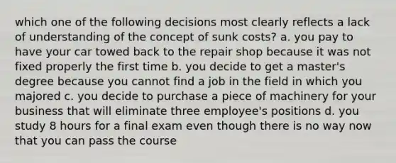 which one of the following decisions most clearly reflects a lack of understanding of the concept of sunk costs? a. you pay to have your car towed back to the repair shop because it was not fixed properly the first time b. you decide to get a master's degree because you cannot find a job in the field in which you majored c. you decide to purchase a piece of machinery for your business that will eliminate three employee's positions d. you study 8 hours for a final exam even though there is no way now that you can pass the course