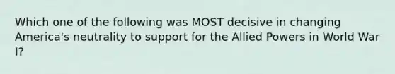 Which one of the following was MOST decisive in changing America's neutrality to support for the Allied Powers in World War I?