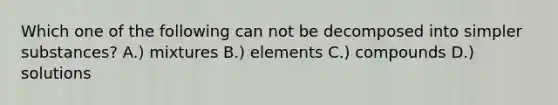 Which one of the following can not be decomposed into simpler substances? A.) mixtures B.) elements C.) compounds D.) solutions