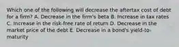 Which one of the following will decrease the aftertax cost of debt for a firm? A. Decrease in the firm's beta B. Increase in tax rates C. Increase in the risk-free rate of return D. Decrease in the market price of the debt E. Decrease in a bond's yield-to-maturity