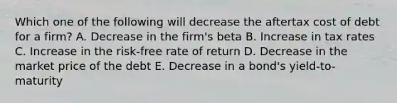 Which one of the following will decrease the aftertax cost of debt for a firm? A. Decrease in the firm's beta B. Increase in tax rates C. Increase in the risk-free rate of return D. Decrease in the market price of the debt E. Decrease in a bond's yield-to-maturity