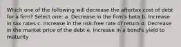 Which one of the following will decrease the aftertax cost of debt for a firm? Select one: a. Decrease in the firm's beta b. Increase in tax rates c. Increase in the risk-free rate of return d. Decrease in the market price of the debt e. Increase in a bond's yield to maturity