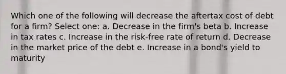 Which one of the following will decrease the aftertax cost of debt for a firm? Select one: a. Decrease in the firm's beta b. Increase in tax rates c. Increase in the risk-free rate of return d. Decrease in the market price of the debt e. Increase in a bond's yield to maturity