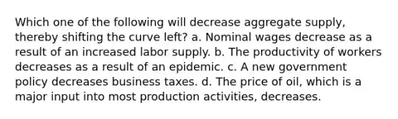 Which one of the following will decrease aggregate supply, thereby shifting the curve left? a. Nominal wages decrease as a result of an increased labor supply. b. The productivity of workers decreases as a result of an epidemic. c. A new government policy decreases business taxes. d. The price of oil, which is a major input into most production activities, decreases.