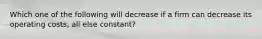 Which one of the following will decrease if a firm can decrease its operating costs, all else constant?