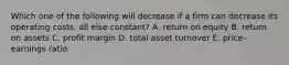 Which one of the following will decrease if a firm can decrease its operating costs, all else constant? A. return on equity B. return on assets C. profit margin D. total asset turnover E. price-earnings ratio