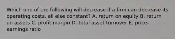 Which one of the following will decrease if a firm can decrease its operating costs, all else constant? A. return on equity B. return on assets C. profit margin D. total asset turnover E. price-earnings ratio