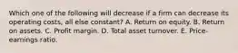 Which one of the following will decrease if a firm can decrease its operating costs, all else constant? A. Return on equity. B. Return on assets. C. Profit margin. D. Total asset turnover. E. Price-earnings ratio.