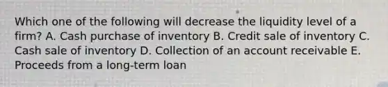 Which one of the following will decrease the liquidity level of a firm? A. Cash purchase of inventory B. Credit sale of inventory C. Cash sale of inventory D. Collection of an account receivable E. Proceeds from a long-term loan