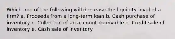 Which one of the following will decrease the liquidity level of a firm? a. Proceeds from a long-term loan b. Cash purchase of inventory c. Collection of an account receivable d. Credit sale of inventory e. Cash sale of inventory