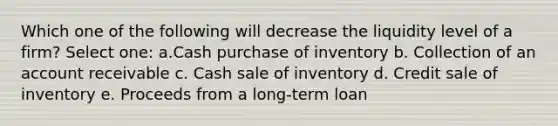 Which one of the following will decrease the liquidity level of a firm? Select one: a.Cash purchase of inventory b. Collection of an account receivable c. Cash sale of inventory d. Credit sale of inventory e. Proceeds from a long-term loan