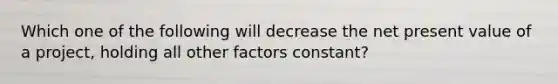 Which one of the following will decrease the net present value of a project, holding all other factors constant?