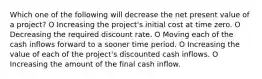 Which one of the following will decrease the net present value of a project? O Increasing the project's initial cost at time zero. O Decreasing the required discount rate. O Moving each of the cash inflows forward to a sooner time period. O Increasing the value of each of the project's discounted cash inflows. O Increasing the amount of the final cash inflow.