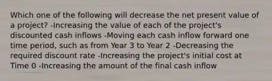 Which one of the following will decrease the net present value of a project? -Increasing the value of each of the project's discounted cash inflows -Moving each cash inflow forward one time period, such as from Year 3 to Year 2 -Decreasing the required discount rate -Increasing the project's initial cost at Time 0 -Increasing the amount of the final cash inflow