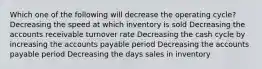 Which one of the following will decrease the operating cycle? Decreasing the speed at which inventory is sold Decreasing the accounts receivable turnover rate Decreasing the cash cycle by increasing the accounts payable period Decreasing the accounts payable period Decreasing the days sales in inventory