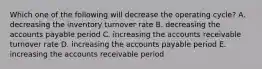 Which one of the following will decrease the operating cycle? A. decreasing the inventory turnover rate B. decreasing the accounts payable period C. increasing the accounts receivable turnover rate D. increasing the accounts payable period E. increasing the accounts receivable period